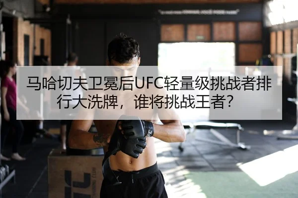 马哈切夫卫冕后UFC轻量级挑战者排行大洗牌，谁将挑战王者？