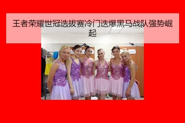 王者荣耀世冠选拔赛冷门迭爆黑马战队强势崛起