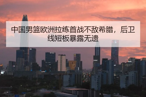中国男篮欧洲拉练首战不敌希腊，后卫线短板暴露无遗