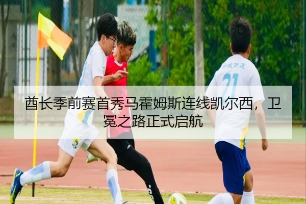 酋长季前赛首秀马霍姆斯连线凯尔西，卫冕之路正式启航