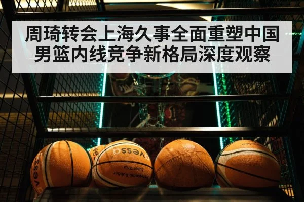 周琦转会上海久事全面重塑中国男篮内线竞争新格局深度观察